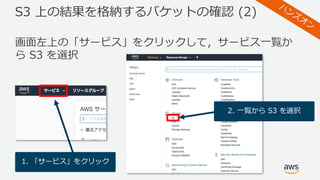 S3 上の結果を格納するバケットの確認 (2)
画⾯左上の「サービス」をクリックして，サービス⼀覧か
ら S3 を選択
1. 「サービス」をクリック
2. ⼀覧から S3 を選択
 