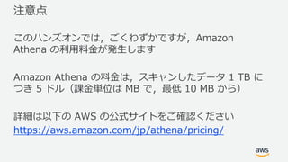 注意点
このハンズオンでは，ごくわずかですが，Amazon
Athena の利⽤料⾦が発⽣します
Amazon Athena の料⾦は，スキャンしたデータ 1 TB に
つき 5 ドル（課⾦単位は MB で，最低 10 MB から）
詳細は以下の AWS の公式サイトをご確認ください
https://aws.amazon.com/jp/athena/pricing/
 