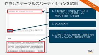 作成したテーブルのパーティションを認識
1.「 parquet + snappy テーブルの
パーティションを認識 」の
クエリをコピーして貼付
2. クエリの実⾏
3. しばらく待つと，Results に認識された
パーティションの⼀覧が表⽰される
 