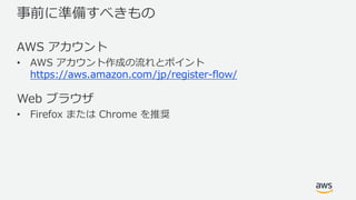 事前に準備すべきもの
AWS アカウント
• AWS アカウント作成の流れとポイント
https://aws.amazon.com/jp/register-flow/
Web ブラウザ
• Firefox または Chrome を推奨
 