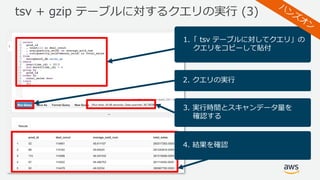 tsv + gzip テーブルに対するクエリの実⾏ (3)
1.「 tsv テーブルに対してクエリ」の
クエリをコピーして貼付
2. クエリの実⾏
3. 実⾏時間とスキャンデータ量を
確認する
4. 結果を確認
 