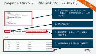 parquet + snappy テーブルに対するクエリの実⾏ (3)
1.「 parquet テーブルに対して
クエリ 」のクエリをコピーして
貼付
2. クエリの実⾏
3. 実⾏時間とスキャンデータ量を
確認する
4. 結果が先ほどと同じなのを確認
 