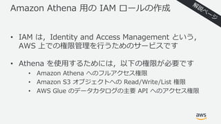 Amazon Athena ⽤の IAM ロールの作成
• IAM は，Identity and Access Management という，
AWS 上での権限管理を⾏うためのサービスです
• Athena を使⽤するためには，以下の権限が必要です
• Amazon Athena へのフルアクセス権限
• Amazon S3 オブジェクトへの Read/Write/List 権限
• AWS Glue のデータカタログの主要 API へのアクセス権限
 