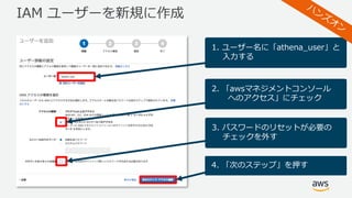 IAM ユーザーを新規に作成
1. ユーザー名に「athena_user」と
⼊⼒する
2. 「awsマネジメントコンソール
へのアクセス」にチェック
3. パスワードのリセットが必要の
チェックを外す
4. 「次のステップ」を押す
 