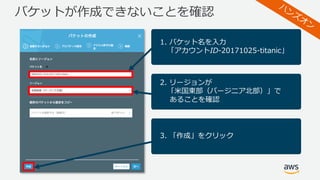 バケットが作成できないことを確認
1. バケット名を⼊⼒
「アカウントID-20171025-titanic」
2. リージョンが
「⽶国東部（バージニア北部）」で
あることを確認
3. 「作成」をクリック
 