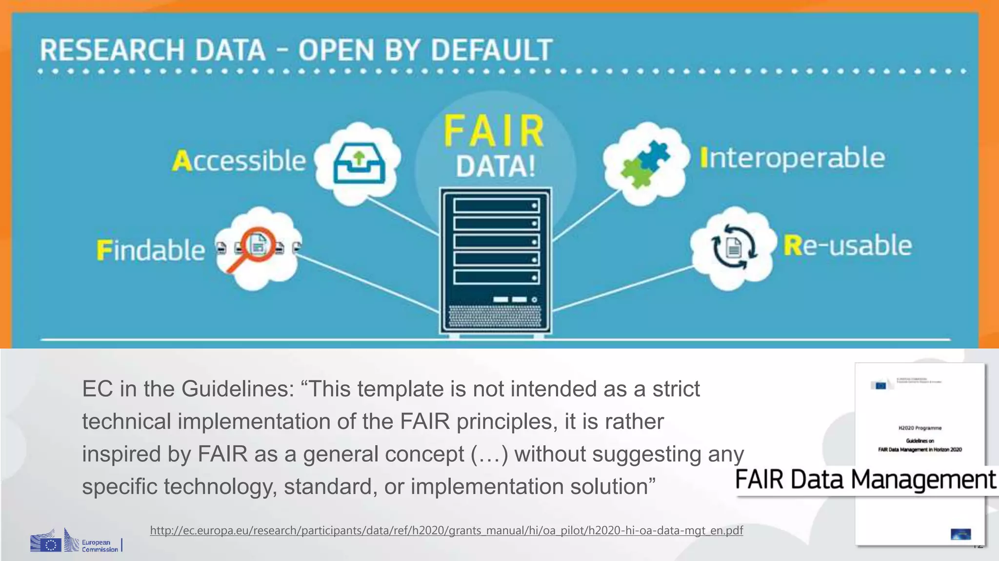 EC FAIR data
EC in the Guidelines: “This template is not intended as a strict
technical implementation of the FAIR principles, it is rather
inspired by FAIR as a general concept (…) without suggesting any
specific technology, standard, or implementation solution”
12
http://ec.europa.eu/research/participants/data/ref/h2020/grants_manual/hi/oa_pilot/h2020-hi-oa-data-mgt_en.pdf
 