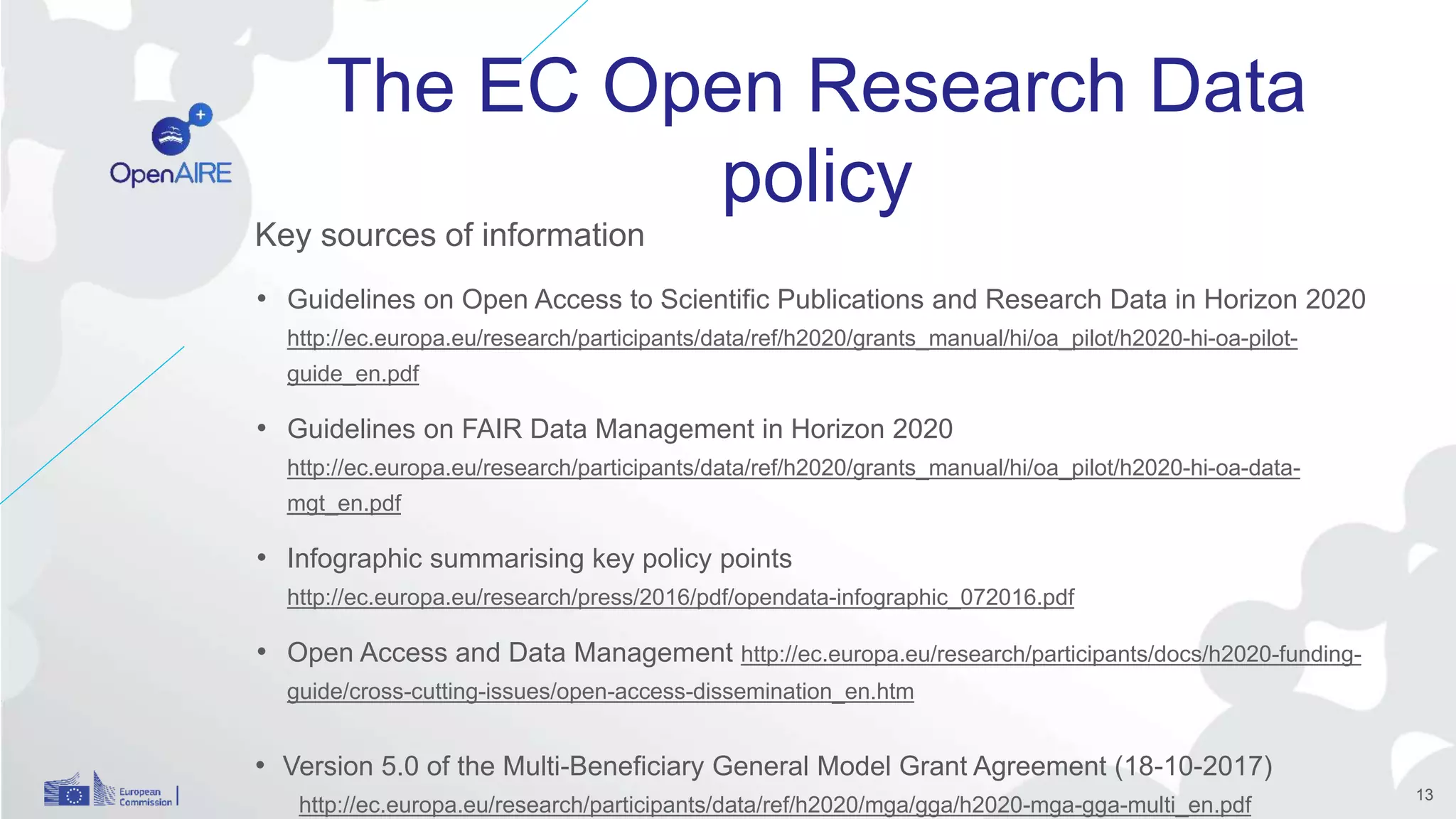 The EC Open Research Data
policy
Key sources of information
• Guidelines on Open Access to Scientific Publications and Research Data in Horizon 2020
http://ec.europa.eu/research/participants/data/ref/h2020/grants_manual/hi/oa_pilot/h2020-hi-oa-pilot-
guide_en.pdf
• Guidelines on FAIR Data Management in Horizon 2020
http://ec.europa.eu/research/participants/data/ref/h2020/grants_manual/hi/oa_pilot/h2020-hi-oa-data-
mgt_en.pdf
• Infographic summarising key policy points
http://ec.europa.eu/research/press/2016/pdf/opendata-infographic_072016.pdf
• Open Access and Data Management http://ec.europa.eu/research/participants/docs/h2020-funding-
guide/cross-cutting-issues/open-access-dissemination_en.htm
• Version 5.0 of the Multi-Beneficiary General Model Grant Agreement (18-10-2017)
http://ec.europa.eu/research/participants/data/ref/h2020/mga/gga/h2020-mga-gga-multi_en.pdf
13
 