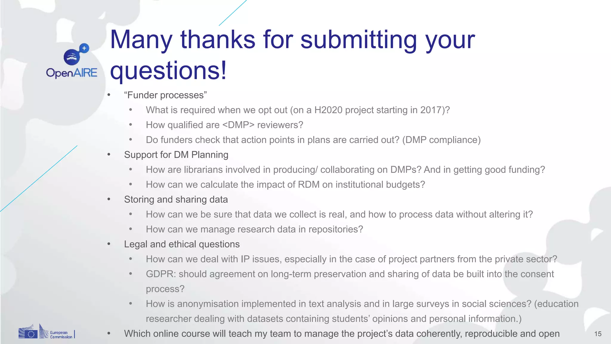 Many thanks for submitting your
questions!
• “Funder processes”
• What is required when we opt out (on a H2020 project starting in 2017)?
• How qualified are <DMP> reviewers?
• Do funders check that action points in plans are carried out? (DMP compliance)
• Support for DM Planning
• How are librarians involved in producing/ collaborating on DMPs? And in getting good funding?
• How can we calculate the impact of RDM on institutional budgets?
• Storing and sharing data
• How can we be sure that data we collect is real, and how to process data without altering it?
• How can we manage research data in repositories?
• Legal and ethical questions
• How can we deal with IP issues, especially in the case of project partners from the private sector?
• GDPR: should agreement on long-term preservation and sharing of data be built into the consent
process?
• How is anonymisation implemented in text analysis and in large surveys in social sciences? (education
researcher dealing with datasets containing students’ opinions and personal information.)
• Which online course will teach my team to manage the project’s data coherently, reproducible and open 15
 