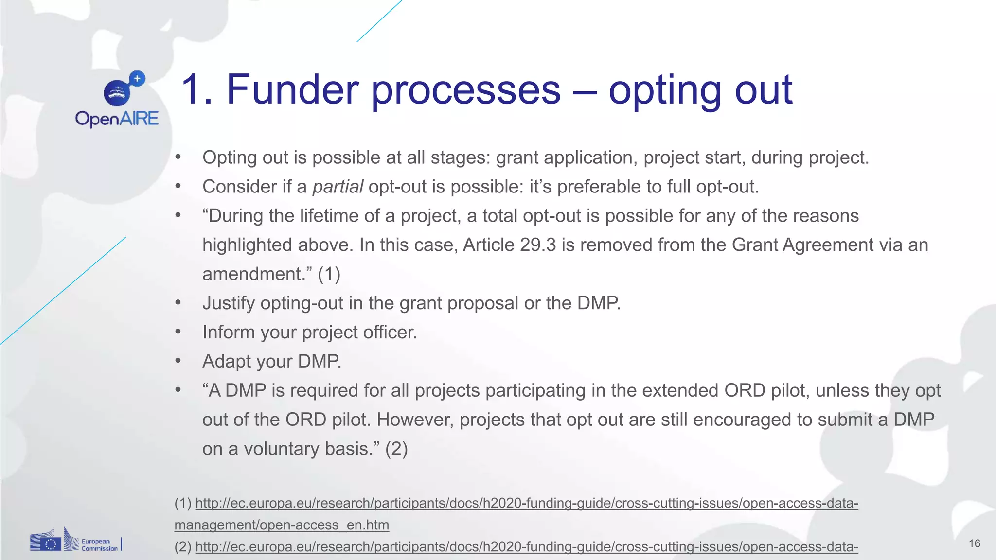 1. Funder processes – opting out
• Opting out is possible at all stages: grant application, project start, during project.
• Consider if a partial opt-out is possible: it’s preferable to full opt-out.
• “During the lifetime of a project, a total opt-out is possible for any of the reasons
highlighted above. In this case, Article 29.3 is removed from the Grant Agreement via an
amendment.” (1)
• Justify opting-out in the grant proposal or the DMP.
• Inform your project officer.
• Adapt your DMP.
• “A DMP is required for all projects participating in the extended ORD pilot, unless they opt
out of the ORD pilot. However, projects that opt out are still encouraged to submit a DMP
on a voluntary basis.” (2)
(1) http://ec.europa.eu/research/participants/docs/h2020-funding-guide/cross-cutting-issues/open-access-data-
management/open-access_en.htm
(2) http://ec.europa.eu/research/participants/docs/h2020-funding-guide/cross-cutting-issues/open-access-data- 16
 