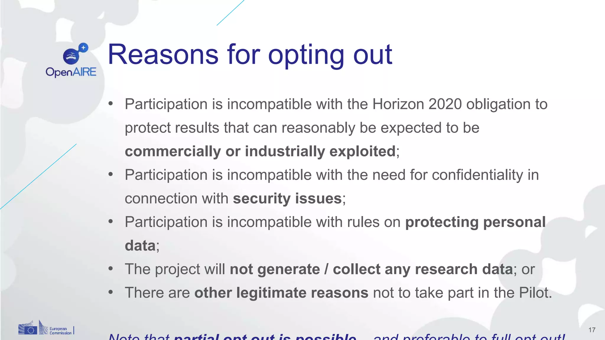 Reasons for opting out
17
• Participation is incompatible with the Horizon 2020 obligation to
protect results that can reasonably be expected to be
commercially or industrially exploited;
• Participation is incompatible with the need for confidentiality in
connection with security issues;
• Participation is incompatible with rules on protecting personal
data;
• The project will not generate / collect any research data; or
• There are other legitimate reasons not to take part in the Pilot.
 