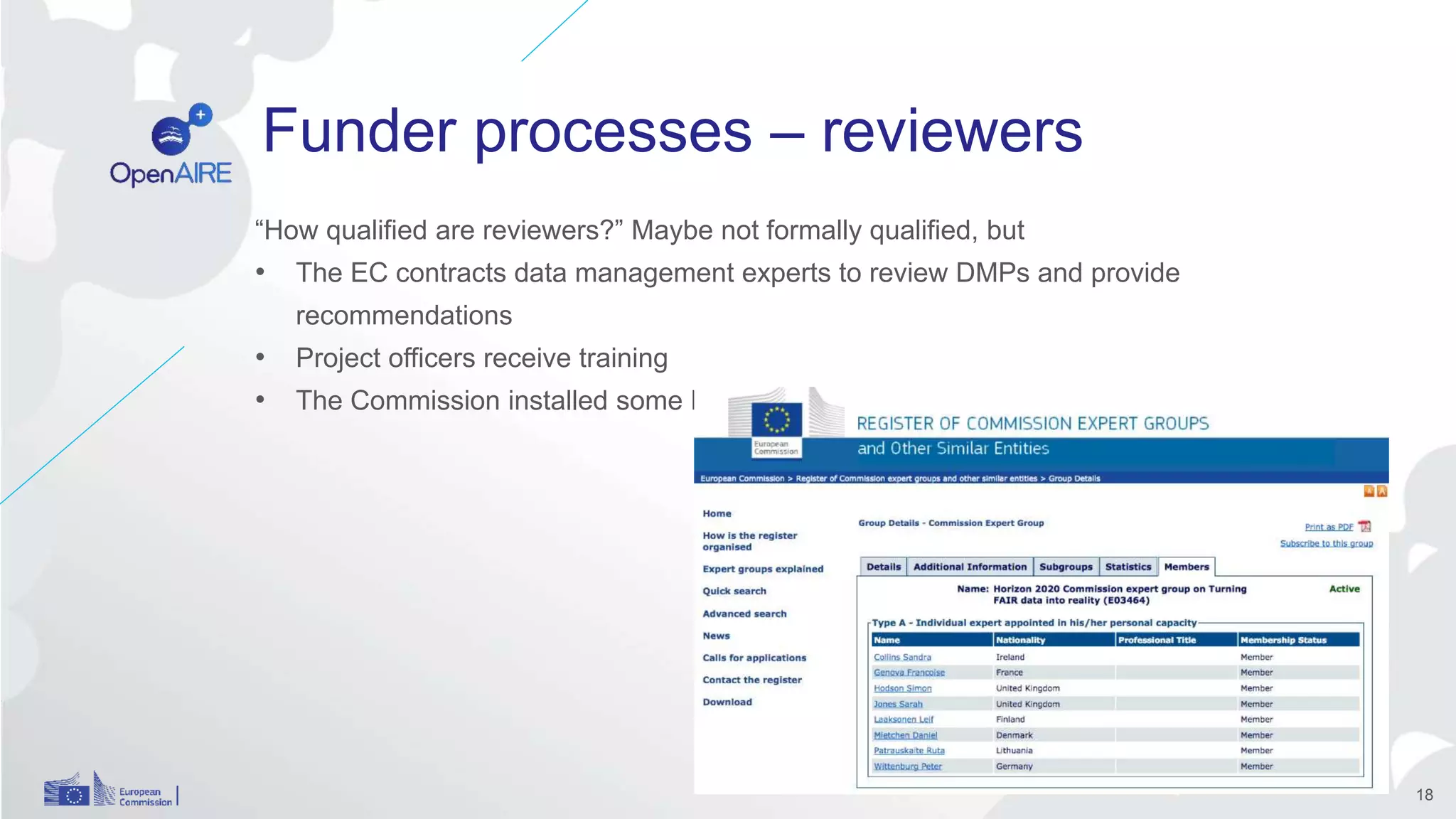 Funder processes – reviewers
“How qualified are reviewers?” Maybe not formally qualified, but
• The EC contracts data management experts to review DMPs and provide
recommendations
• Project officers receive training
• The Commission installed some Expert Groups, e.g. on the FAIR data principles
18
 