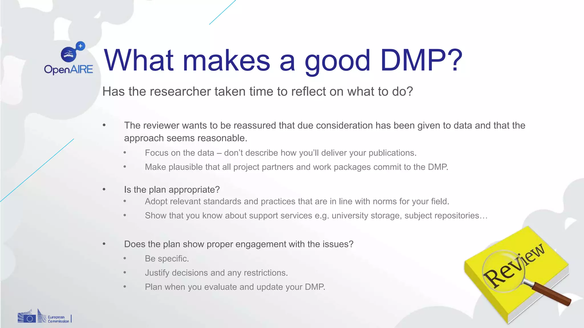 What makes a good DMP?
Has the researcher taken time to reflect on what to do?
• The reviewer wants to be reassured that due consideration has been given to data and that the
approach seems reasonable.
• Focus on the data – don’t describe how you’ll deliver your publications.
• Make plausible that all project partners and work packages commit to the DMP.
• Is the plan appropriate?
• Adopt relevant standards and practices that are in line with norms for your field.
• Show that you know about support services e.g. university storage, subject repositories…
• Does the plan show proper engagement with the issues?
• Be specific.
• Justify decisions and any restrictions.
• Plan when you evaluate and update your DMP.
 