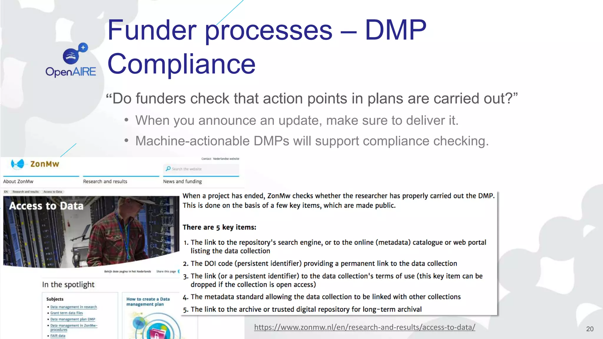 Funder processes – DMP
Compliance
“Do funders check that action points in plans are carried out?”
• When you announce an update, make sure to deliver it.
• Machine-actionable DMPs will support compliance checking.
20https://www.zonmw.nl/en/research-and-results/access-to-data/
 