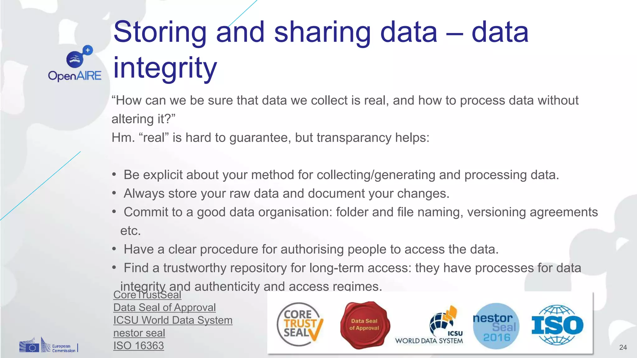 Storing and sharing data – data
integrity
“How can we be sure that data we collect is real, and how to process data without
altering it?”
Hm. “real” is hard to guarantee, but transparancy helps:
• Be explicit about your method for collecting/generating and processing data.
• Always store your raw data and document your changes.
• Commit to a good data organisation: folder and file naming, versioning agreements
etc.
• Have a clear procedure for authorising people to access the data.
• Find a trustworthy repository for long-term access: they have processes for data
integrity and authenticity and access regimes.
24
CoreTrustSeal
Data Seal of Approval
ICSU World Data System
nestor seal
ISO 16363
 