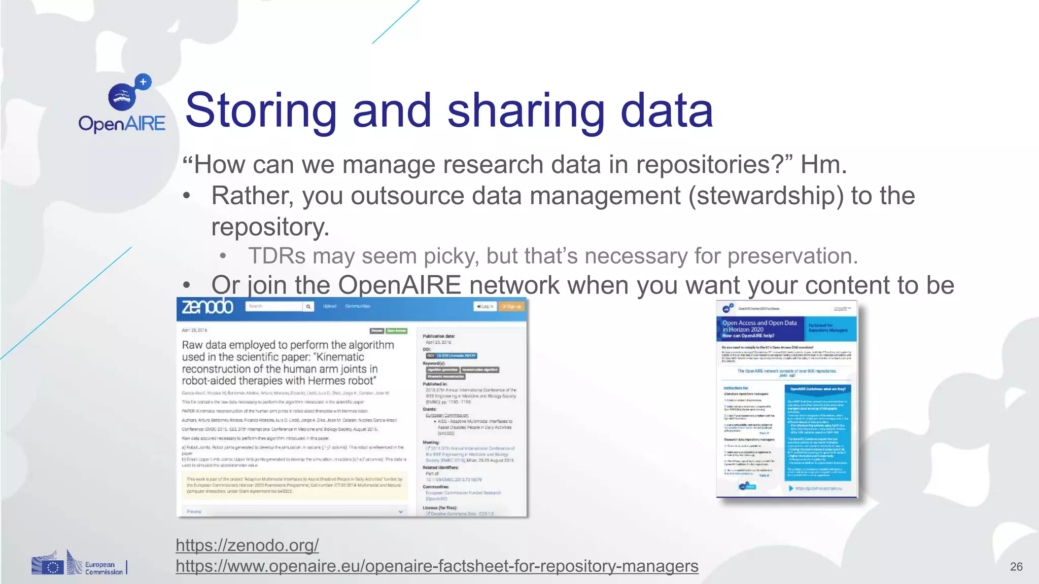 Storing and sharing data nodo
“How can we manage research data in repositories?” Hm.
• Rather, you outsource data management (stewardship) to the
repository.
• TDRs may seem picky, but that’s necessary for preservation.
• Or join the OpenAIRE network when you want your content to be
visible.
26
https://zenodo.org/
https://www.openaire.eu/openaire-factsheet-for-repository-managers
 