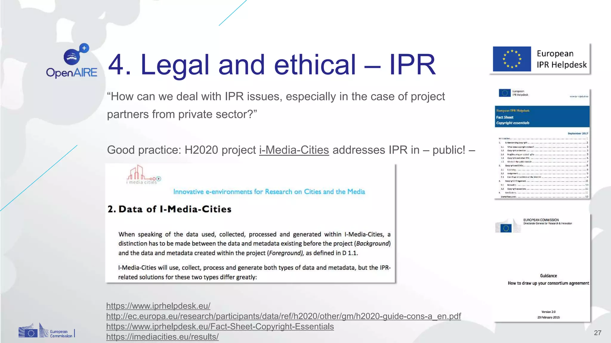 4. Legal and ethical – IPR
“How can we deal with IPR issues, especially in the case of project
partners from private sector?”
Good practice: H2020 project i-Media-Cities addresses IPR in – public! –
DMP.
27
https://www.iprhelpdesk.eu/
http://ec.europa.eu/research/participants/data/ref/h2020/other/gm/h2020-guide-cons-a_en.pdf
https://www.iprhelpdesk.eu/Fact-Sheet-Copyright-Essentials
https://imediacities.eu/results/
 