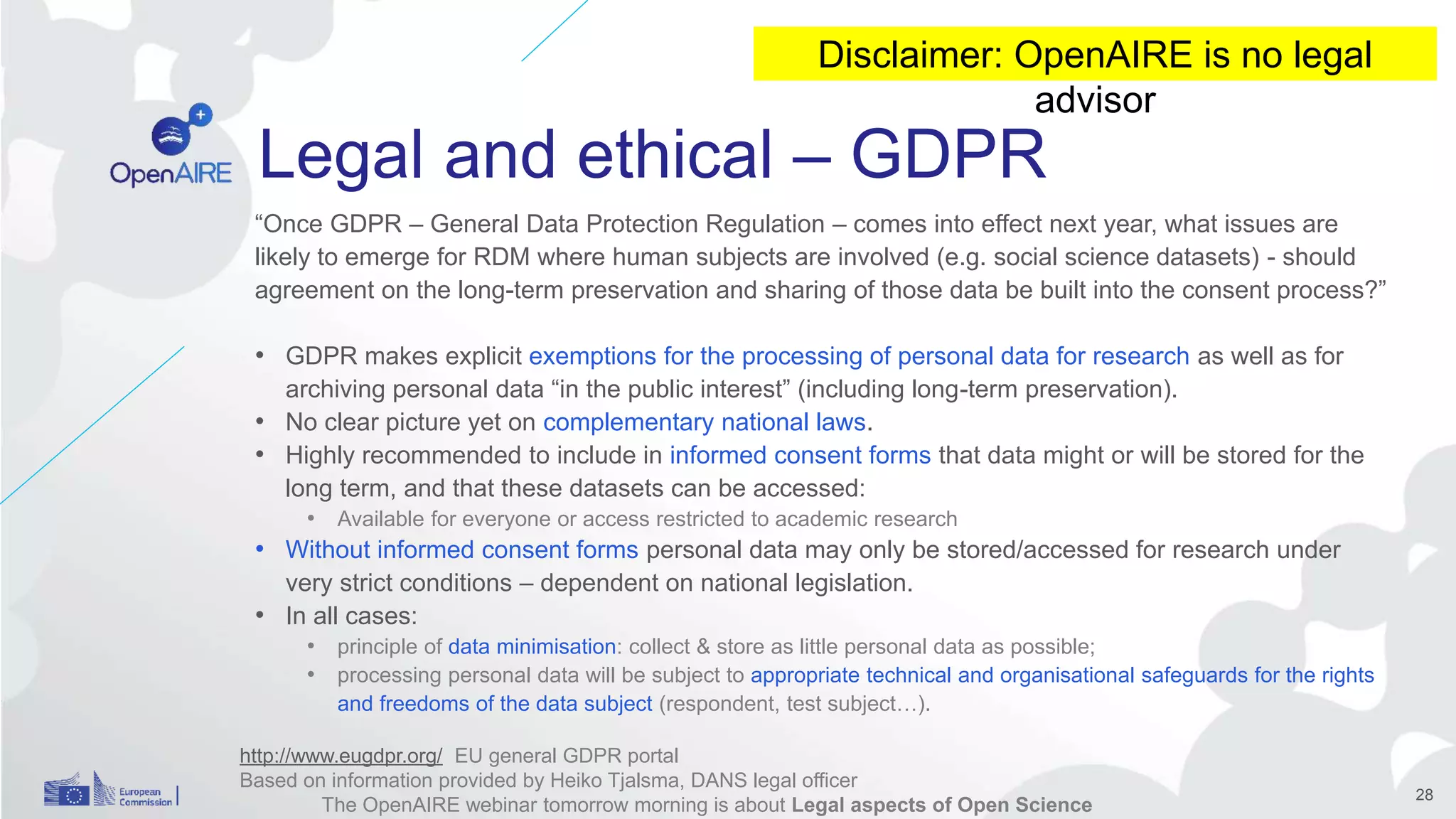 Legal and ethical – GDPR
“Once GDPR – General Data Protection Regulation – comes into effect next year, what issues are
likely to emerge for RDM where human subjects are involved (e.g. social science datasets) - should
agreement on the long-term preservation and sharing of those data be built into the consent process?”
• GDPR makes explicit exemptions for the processing of personal data for research as well as for
archiving personal data “in the public interest” (including long-term preservation).
• No clear picture yet on complementary national laws.
• Highly recommended to include in informed consent forms that data might or will be stored for the
long term, and that these datasets can be accessed:
• Available for everyone or access restricted to academic research
• Without informed consent forms personal data may only be stored/accessed for research under
very strict conditions – dependent on national legislation.
• In all cases:
• principle of data minimisation: collect & store as little personal data as possible;
• processing personal data will be subject to appropriate technical and organisational safeguards for the rights
and freedoms of the data subject (respondent, test subject…).
28
http://www.eugdpr.org/ EU general GDPR portal
Based on information provided by Heiko Tjalsma, DANS legal officer
The OpenAIRE webinar tomorrow morning is about Legal aspects of Open Science
Disclaimer: OpenAIRE is no legal
advisor
 