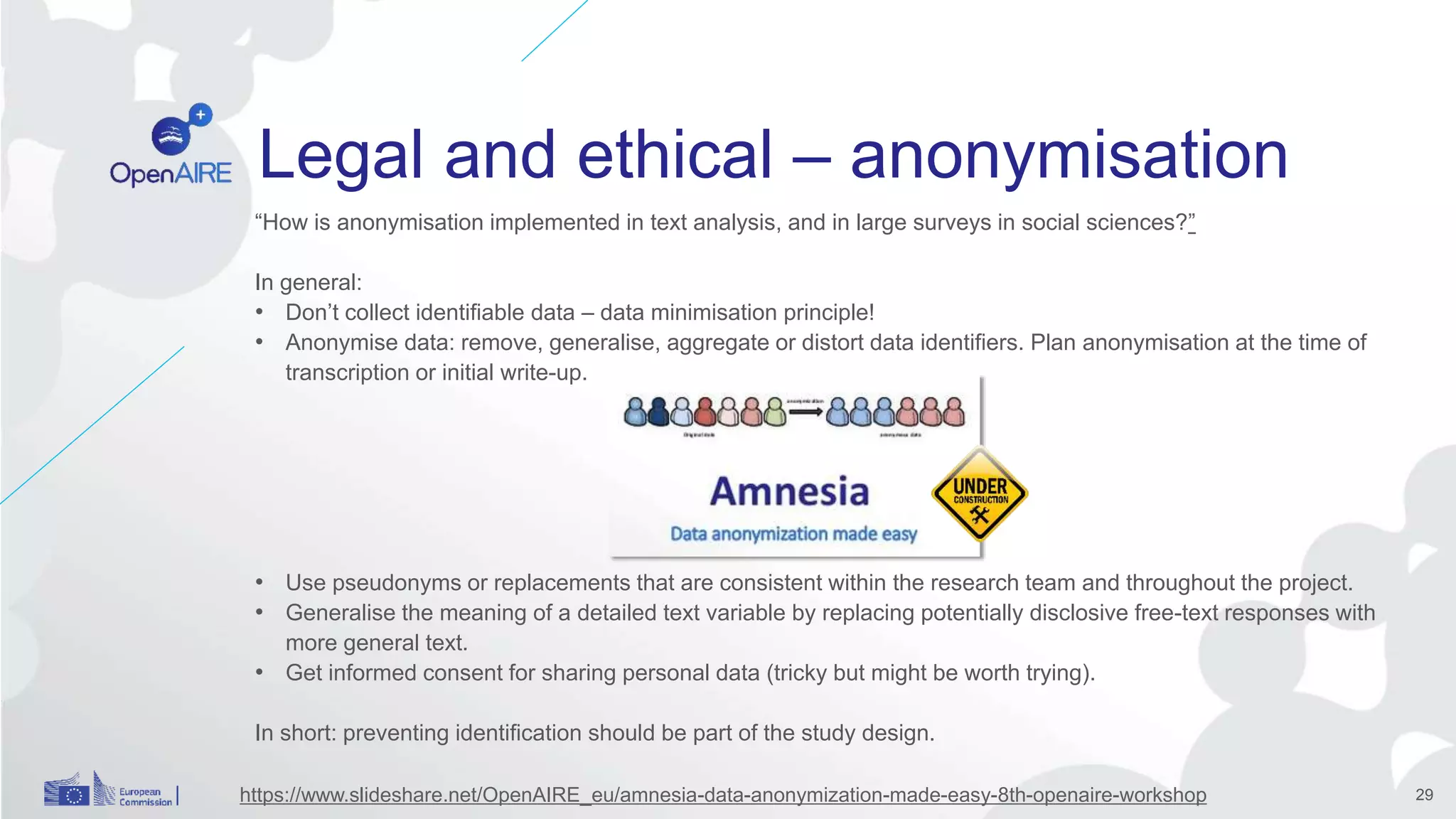 Legal and ethical – anonymisation
“How is anonymisation implemented in text analysis, and in large surveys in social sciences?”
In general:
• Don’t collect identifiable data – data minimisation principle!
• Anonymise data: remove, generalise, aggregate or distort data identifiers. Plan anonymisation at the time of
transcription or initial write-up.
• Use pseudonyms or replacements that are consistent within the research team and throughout the project.
• Generalise the meaning of a detailed text variable by replacing potentially disclosive free-text responses with
more general text.
• Get informed consent for sharing personal data (tricky but might be worth trying).
In short: preventing identification should be part of the study design.
29https://www.slideshare.net/OpenAIRE_eu/amnesia-data-anonymization-made-easy-8th-openaire-workshop
 