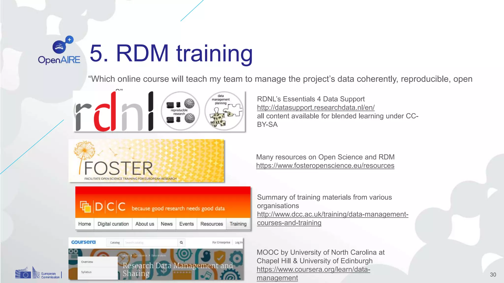 5. RDM training
“Which online course will teach my team to manage the project’s data coherently, reproducible, open
access?”
30
RDNL’s Essentials 4 Data Support
http://datasupport.researchdata.nl/en/
all content available for blended learning under CC-
BY-SA
Summary of training materials from various
organisations
http://www.dcc.ac.uk/training/data-management-
courses-and-training
Many resources on Open Science and RDM
https://www.fosteropenscience.eu/resources
MOOC by University of North Carolina at
Chapel Hill & University of Edinburgh
https://www.coursera.org/learn/data-
management
 
