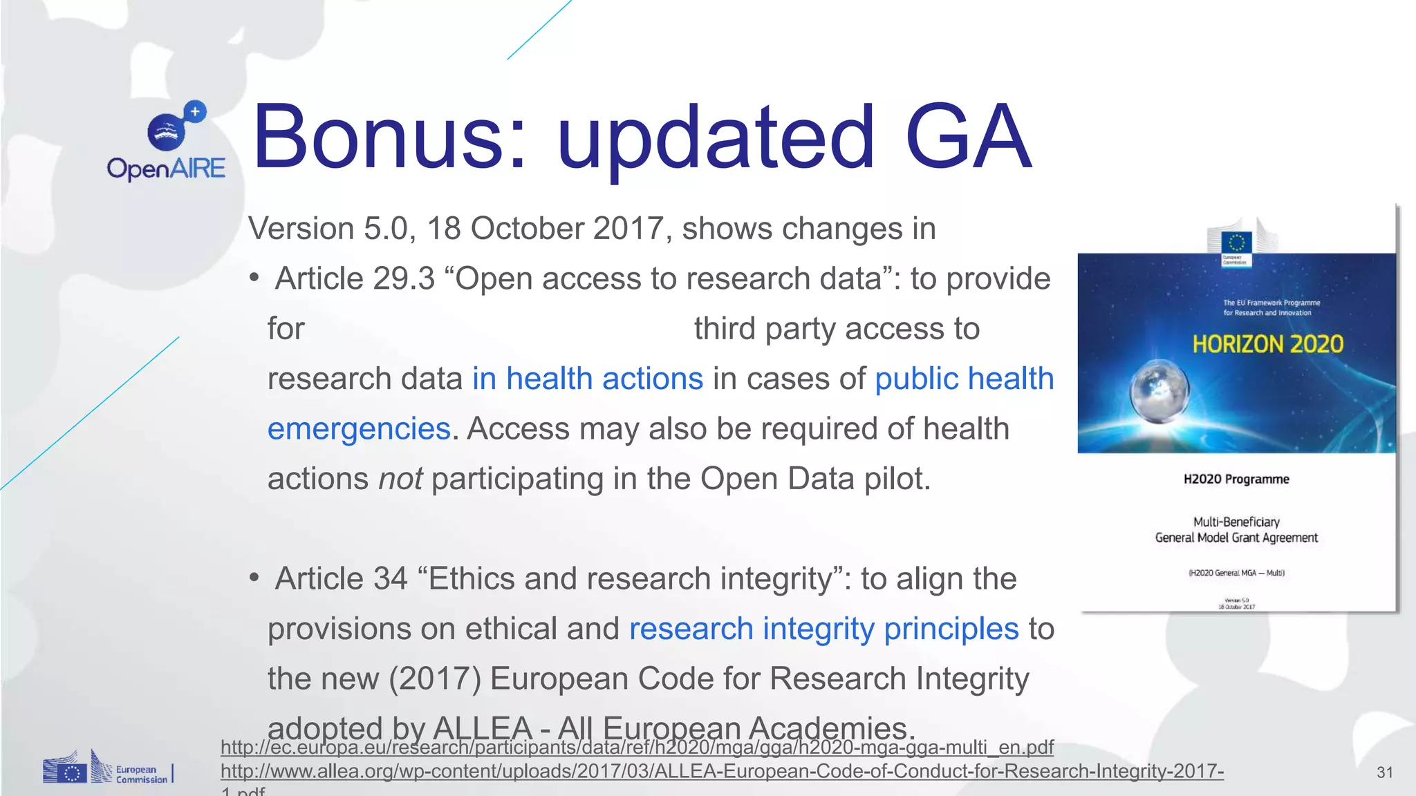 Bonus: updated GA
Version 5.0, 18 October 2017, shows changes in
• Article 29.3 “Open access to research data”: to provide
for third party access to
research data in health actions in cases of public health
emergencies. Access may also be required of health
actions not participating in the Open Data pilot.
• Article 34 “Ethics and research integrity”: to align the
provisions on ethical and research integrity principles to
the new (2017) European Code for Research Integrity
adopted by ALLEA - All European Academies.
31
http://ec.europa.eu/research/participants/data/ref/h2020/mga/gga/h2020-mga-gga-multi_en.pdf
http://www.allea.org/wp-content/uploads/2017/03/ALLEA-European-Code-of-Conduct-for-Research-Integrity-2017-
 