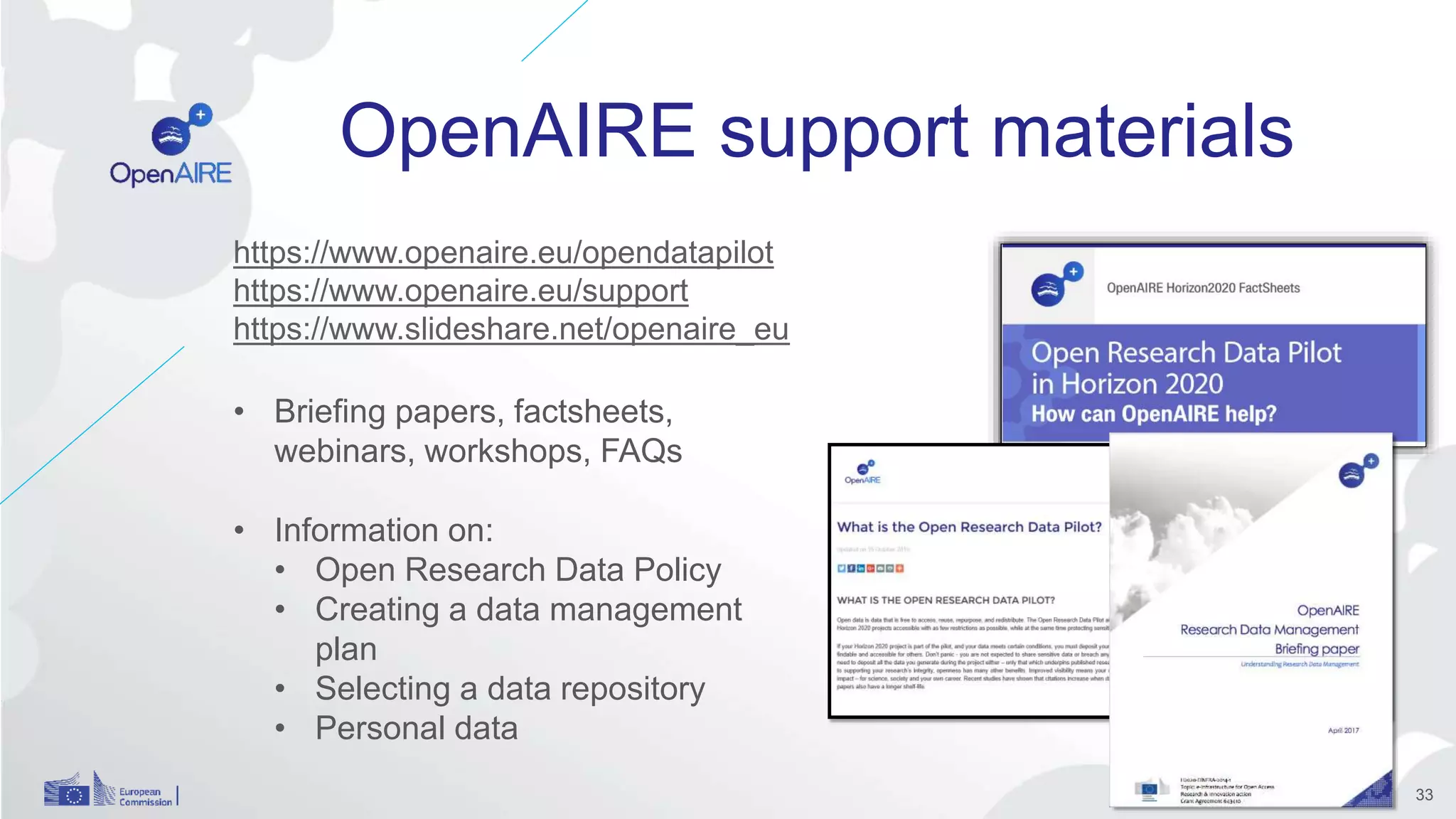 OpenAIRE support materials
https://www.openaire.eu/opendatapilot
https://www.openaire.eu/support
https://www.slideshare.net/openaire_eu
• Briefing papers, factsheets,
webinars, workshops, FAQs
• Information on:
• Open Research Data Policy
• Creating a data management
plan
• Selecting a data repository
• Personal data
33
 