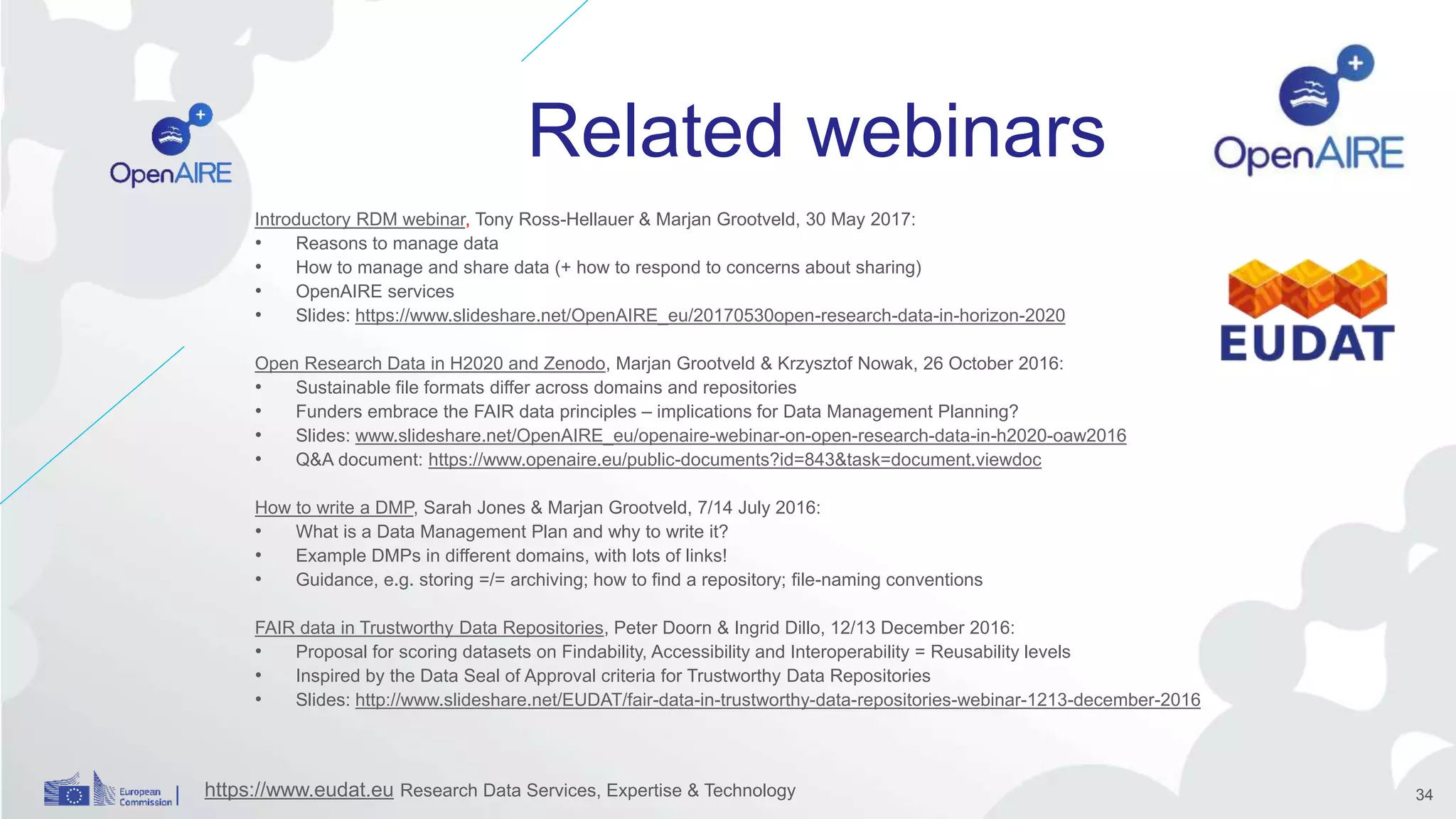 Related webinars
Introductory RDM webinar, Tony Ross-Hellauer & Marjan Grootveld, 30 May 2017:
• Reasons to manage data
• How to manage and share data (+ how to respond to concerns about sharing)
• OpenAIRE services
• Slides: https://www.slideshare.net/OpenAIRE_eu/20170530open-research-data-in-horizon-2020
Open Research Data in H2020 and Zenodo, Marjan Grootveld & Krzysztof Nowak, 26 October 2016:
• Sustainable file formats differ across domains and repositories
• Funders embrace the FAIR data principles – implications for Data Management Planning?
• Slides: www.slideshare.net/OpenAIRE_eu/openaire-webinar-on-open-research-data-in-h2020-oaw2016
• Q&A document: https://www.openaire.eu/public-documents?id=843&task=document.viewdoc
How to write a DMP, Sarah Jones & Marjan Grootveld, 7/14 July 2016:
• What is a Data Management Plan and why to write it?
• Example DMPs in different domains, with lots of links!
• Guidance, e.g. storing =/= archiving; how to find a repository; file-naming conventions
FAIR data in Trustworthy Data Repositories, Peter Doorn & Ingrid Dillo, 12/13 December 2016:
• Proposal for scoring datasets on Findability, Accessibility and Interoperability = Reusability levels
• Inspired by the Data Seal of Approval criteria for Trustworthy Data Repositories
• Slides: http://www.slideshare.net/EUDAT/fair-data-in-trustworthy-data-repositories-webinar-1213-december-2016
https://www.eudat.eu Research Data Services, Expertise & Technology 34
 