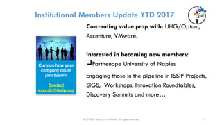 2017 ISSIP and/or its affiliates. All rights reserved.
Institutional Members Update YTD 2017
Co-creating value prop with: UHG/Optum,
Accenture, VMware.
Interested in becoming new members:
Parthenope University of Naples
Engaging those in the pipeline in ISSIP Projects,
SIGS, Workshops, Innovation Roundtables,
Discovery Summits and more…
Curious how your
company could
join ISSIP?
Contact
execdir@issip.org
17
 