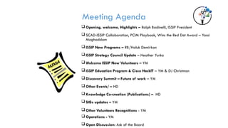 Meeting Agenda
 Opening, welcome, Highlights – Ralph Badinelli, ISSIP President
 SCAD-ISSIP Collaboration, PCIM Playbook, Wins the Red Dot Award – Yassi
Moghaddam
 ISSIP New Programs – RB/Haluk Demirkan
 ISSIP Strategy Council Update – Heather Yurko
 Welcome ISSIP New Volunteers – YM
 ISSIP Education Program & Cisco HackIT – YM & DJ Christman
 Discovery Summit – Future of work – YM
 Other Events/ – HD
 Knowledge Co-creation (Publications) – HD
 SIGs updates – YM
 Other Volunteers Recognitions - YM
 Operations - YM
 Open Discussion: Ask of the Board
 