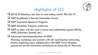 3
Highlights of Q3
 2018 VP Elections, last day to vote today, results TBA Oct 31.
 ISSIP Excellence in Service Innovation Award
 ISSIP Innovation Research Program
 ISSIP Education Program underway
 ISSIP on plan with this year’s events and publications goals (HICSS,
AHFE, Discovery Summit, etc.)
 Advanced internationalization of ISSIP:
Planning workshops and summits with JST and Gachon University,
Korea, exploring more collaboration with ISSIP Swiss Chapter,
sponsored service innovation conference at University of Warwick.
2017 ISSIP and/or its affiliates. All rights reserved.
 