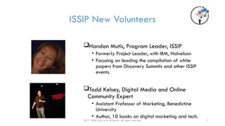 2017 ISSIP and/or its affiliates. All rights reserved. 7
ISSIP New Volunteers
Handan Mutis, Program Leader, ISSIP
• Formerly Project Leader, with IBM, Halvelsan
• Focusing on leading the compilation of white
papers from Discovery Summits and other ISSIP
events.
Todd Kelsey, Digital Media and Online
Community Expert
• Assistant Professor of Marketing, Benedictine
University
• Author, 10 books on digital marketing and tech.
 