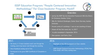 Overview
• Led by the ISSIP Service Innovation Framework SIG (Co-Chairs:
DJ Christman, Heather Yurko)
• IQA, Dr. Gerhard Gudergan, Center Smart Services, Aachen
University
• Format: series of workshops + one on one coaching of teams
• Kicked off the 2nd round July 14, 2017
• 1st pilot completed in September 2016
• Exec sponsor: Jyoti Sarin, Cisco
ISSIP
Institutional
Members
ISSIP Qualified
Affiliates
1
2
3
ISSIP Education Program: “People Centered Innovation
Methodology” For Cisco Incubator Program, HackIT
2017
• Ten teams, 4~5 team members each went through the
training, and 6 top teams went through the coaching
• More feedback coming end of Oct.
• Participants to be given ISSIP Certificate of Completion in
PCIM
2016
• Highlights of the 2016 program on Cisco website:
http://bit.ly/2uQCGvW
• ISSIP-People Centered Innovation Methodology (PCIM) Pilot
Case Study with Cisco, coming soon.
 