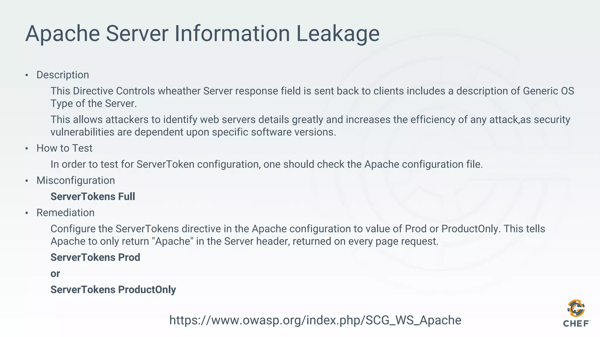 Apache Server Information Leakage
• Description
This Directive Controls wheather Server response field is sent back to clients includes a description of Generic OS
Type of the Server.
This allows attackers to identify web servers details greatly and increases the efficiency of any attack,as security
vulnerabilities are dependent upon specific software versions.
• How to Test
In order to test for ServerToken configuration, one should check the Apache configuration file.
• Misconfiguration
ServerTokens Full
• Remediation
Configure the ServerTokens directive in the Apache configuration to value of Prod or ProductOnly. This tells
Apache to only return "Apache" in the Server header, returned on every page request.
ServerTokens Prod
or
ServerTokens ProductOnly
https://www.owasp.org/index.php/SCG_WS_Apache
 