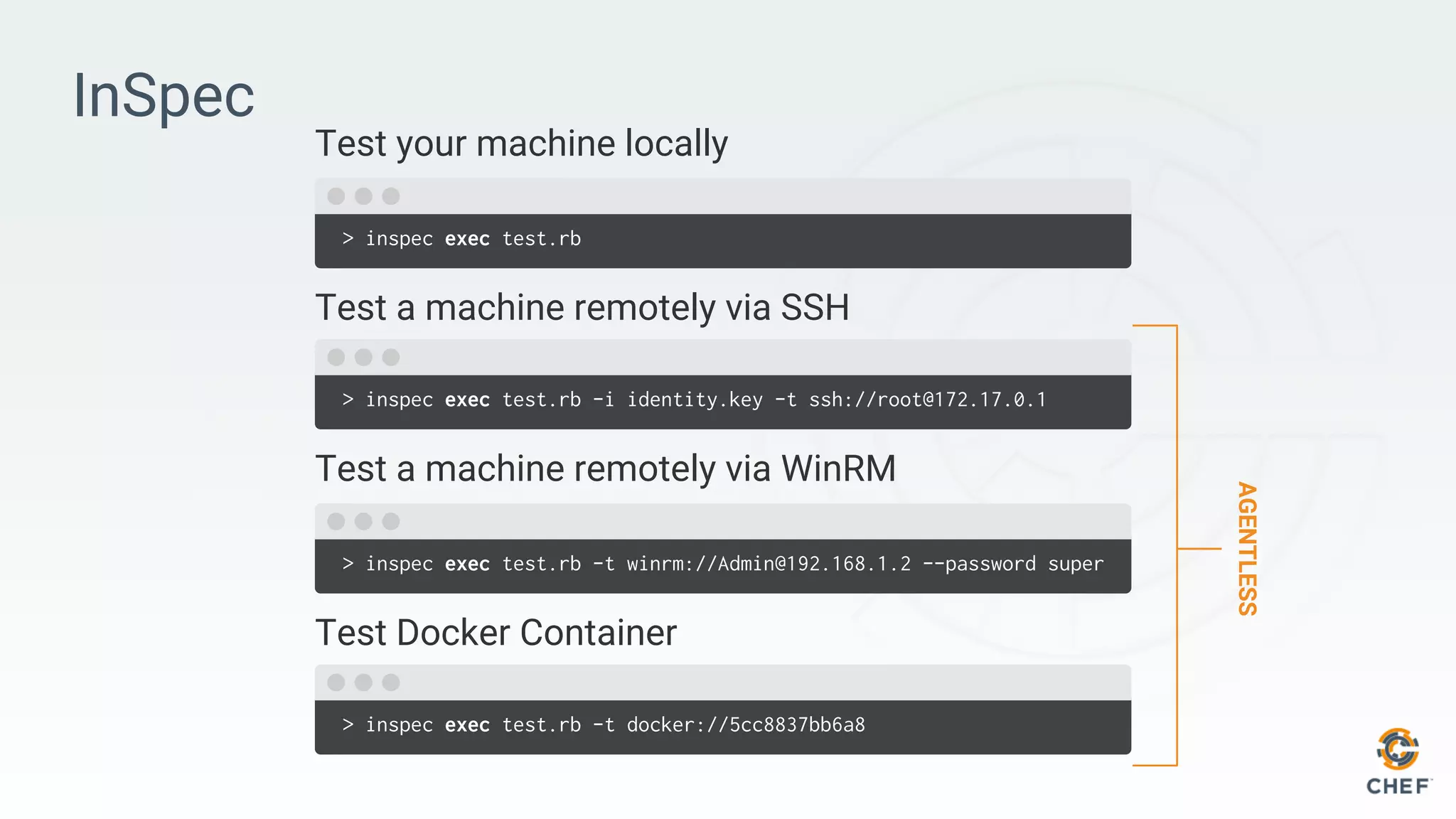 InSpec
> inspec exec test.rb
Test a machine remotely via SSH
> inspec exec test.rb -i identity.key -t ssh://root@172.17.0.1
Test your machine locally
> inspec exec test.rb -t winrm://Admin@192.168.1.2 --password super
Test Docker Container
> inspec exec test.rb -t docker://5cc8837bb6a8
Test a machine remotely via WinRM
AGENTLESS
 