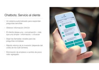 Chatbots: Servicio al cliente
• Un sistema automatizado para responder
preguntas sencillas

• Obtener información 24h/24 

• El cliente desea una « conversación » más
que una simple « información » a buscar

• Dejar las llamadas vocales para las
preguntas complejas

• Rápido retorno de la inversión (depende del
costo de los Call Centers)

• Eliminación de empleos a cambio de poco
valor agregado.
 