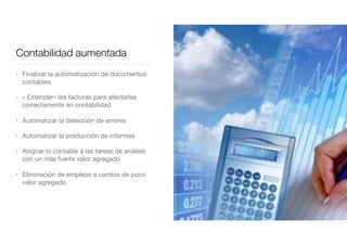 Contabilidad aumentada
• Finalizar la automatización de documentos
contables.

• « Entender» las facturas para afectarlas
correctamente en contabilidad

• Automatizar la detección de errores

• Automatizar la producción de informes 

• Asignar lo contable a las tareas de análisis
con un más fuerte valor agregado

• Eliminación de empleos a cambio de poco
valor agregado.
 