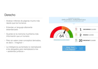 Derecho
• Analizar millones de páginas mucho más
rápido que los humanos

• Entender un lenguaje altamente
estandarizado

• Guardar en la memoria muchísima más
información que un humano

• Pero sin saber crear conceptos derivados,
es decir, « imaginar »

• La inteligencia aumentada no reemplazará
a los abogados pero reemplazará a los
« asistentes jurídicos »
 