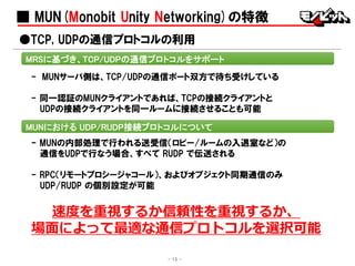 ■ MUN(Monobit Unity Networking)の特徴
- MUNサーバ側は、TCP/UDPの通信ポート双方で待ち受けしている
- 同一認証のMUNクライアントであれば、TCPの接続クライアントと
UDPの接続クライアントを同一ルームに接続させることも可能
●TCP, UDPの通信プロトコルの利用
MRSに基づき、TCP/UDPの通信プロトコルをサポート
MUNにおける UDP/RUDP接続プロトコルについて
- 15 -
- MUNの内部処理で行われる送受信（ロビー/ルームの入退室など）の
通信をUDPで行なう場合、すべて RUDP で伝送される
- RPC（リモートプロシージャコール）、およびオブジェクト同期通信のみ
UDP/RUDP の個別設定が可能
速度を重視するか信頼性を重視するか、
場面によって最適な通信プロトコルを選択可能
 