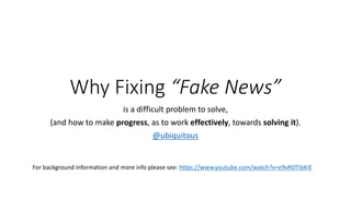 Why	Fixing	“Fake	News”
is	a	difficult	problem	to	solve,
(and	how	to	make	progress,	as	to	work	effectively,	towards	solving	it).
@ubiquitous
For	background	information	and	more	info	please	see:	https://www.youtube.com/watch?v=e9vROTibKiE
 