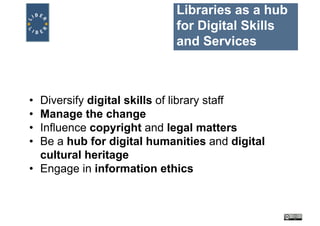 Libraries as a hub
for Digital Skills
and Services
• Diversify digital skills of library staff
• Manage the change
• Influence copyright and legal matters
• Be a hub for digital humanities and digital
cultural heritage
• Engage in information ethics
 