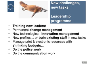 New challenges,
new tasks
Leadership
programme
• Training new leaders:
• Permanent change management
• New technologies - innovation management
• New profiles… or train existing staff in new tasks
• Manage print & electronic resources with
shrinking budgets…
• Do the policy work
• Do the communication work
 