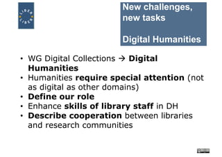 New challenges,
new tasks
Digital Humanities
• WG Digital Collections à Digital
Humanities
• Humanities require special attention (not
as digital as other domains)
• Define our role
• Enhance skills of library staff in DH
• Describe cooperation between libraries
and research communities
 