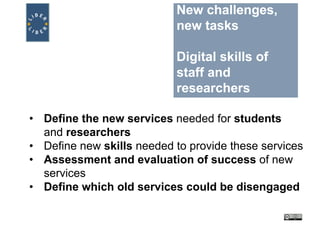 New challenges,
new tasks
Digital skills of
staff and
researchers
• Define the new services needed for students
and researchers
• Define new skills needed to provide these services
• Assessment and evaluation of success of new
services
• Define which old services could be disengaged
 