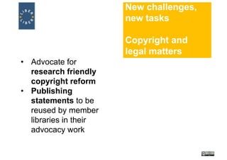 New challenges,
new tasks
Copyright and
legal matters
• Advocate for
research friendly
copyright reform
• Publishing
statements to be
reused by member
libraries in their
advocacy work
 