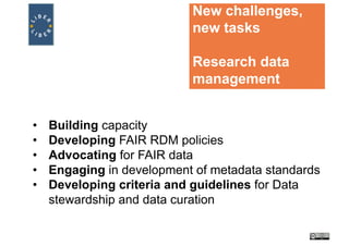 New challenges,
new tasks
Research data
management
• Building capacity
• Developing FAIR RDM policies
• Advocating for FAIR data
• Engaging in development of metadata standards
• Developing criteria and guidelines for Data
stewardship and data curation
 