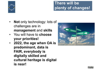 There will be
plenty of changes!
• Not only technology: lots of
challenges are in
management and skills
• You will have to choose
your priorities!
• 2022, the age when OA is
predominant, data is
FAIR, everybody is
digitally skilled and
cultural heritage is digital
is near!
 