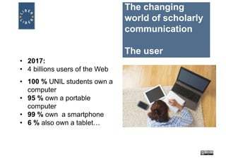 The changing
world of scholarly
communication
The user
• 2017:
• 4 billions users of the Web
• 100 % UNIL students own a
computer
• 95 % own a portable
computer
• 99 % own a smartphone
• 6 % also own a tablet…
 