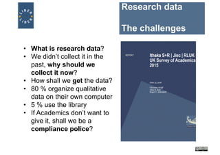 Research data
The challenges
• What is research data?
• We didn’t collect it in the
past, why should we
collect it now?
• How shall we get the data?
• 80 % organize qualitative
data on their own computer
• 5 % use the library
• If Academics don’t want to
give it, shall we be a
compliance police?
 