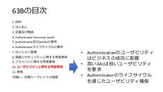 63Bの目次
1. 目的
2. はじめに
3. 定義及び略語
4. Authenticator Assurance Levels
5. Authenticator及びVerifierの要件
6. Authenticatorライフサイクルの要件
7. セッション管理
8. 脅威とセキュリティに関する考慮事項
9. プライバシに関する考慮事項
10. ユーザビリティに関する考慮事項
11. 参照
付録A — 記憶シークレットの強度
• Authenticationのユーザビリティ
はビジネスの成功に影響
• 高いAALは良いユーザビリティ
を要求
• Authenticatorのライフサイクル
を通じたユーザビリティ確保
 
