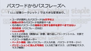 パスワードからパスフレーズへ
「 5.1.1 記憶シークレット」では大きな変更あり。
• ユーザが選択したパスワードは8文字以上
• 最低64文字のパスワードを許容すべき
• その他のパスワードの複雑さに関する要件を課すべきではない
• 空白許容（パスフレーズ対応）
• Unicode許容
• リストとの突合（漏洩PW、辞書、繰り返し／シーケンシャル、文脈で
特定可能なもの）
• パスワード強度メーター
• ペースト機能（長いパスフレーズ入力大変、パスワードマネージャ）
• バリエーションに富んだ可視化（入力完了後マスク、1文字単位マスク、
マスク解除）
 