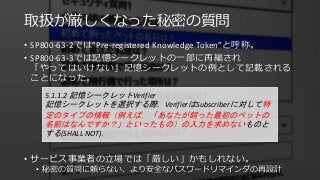 取扱が厳しくなった秘密の質問
• SP800-63-2では”Pre-registered Knowledge Token”と呼称。
• SP800-63-3では記憶シークレットの一部に再編され
「やってはいけない」記憶シークレットの例として記載される
ことになった。
• サービス事業者の立場では「厳しい」かもしれない。
• 秘密の質問に頼らない、より安全なパスワードリマインダの再設計
5.1.1.2 記憶シークレットVerifier
記憶シークレットを選択する際，VerifierはSubscriberに対して特
定のタイプの情報（例えば，「あなたが飼った最初のペットの
名前はなんですか？」といったもの）の入力を求めないものと
する(SHALL NOT)．
 